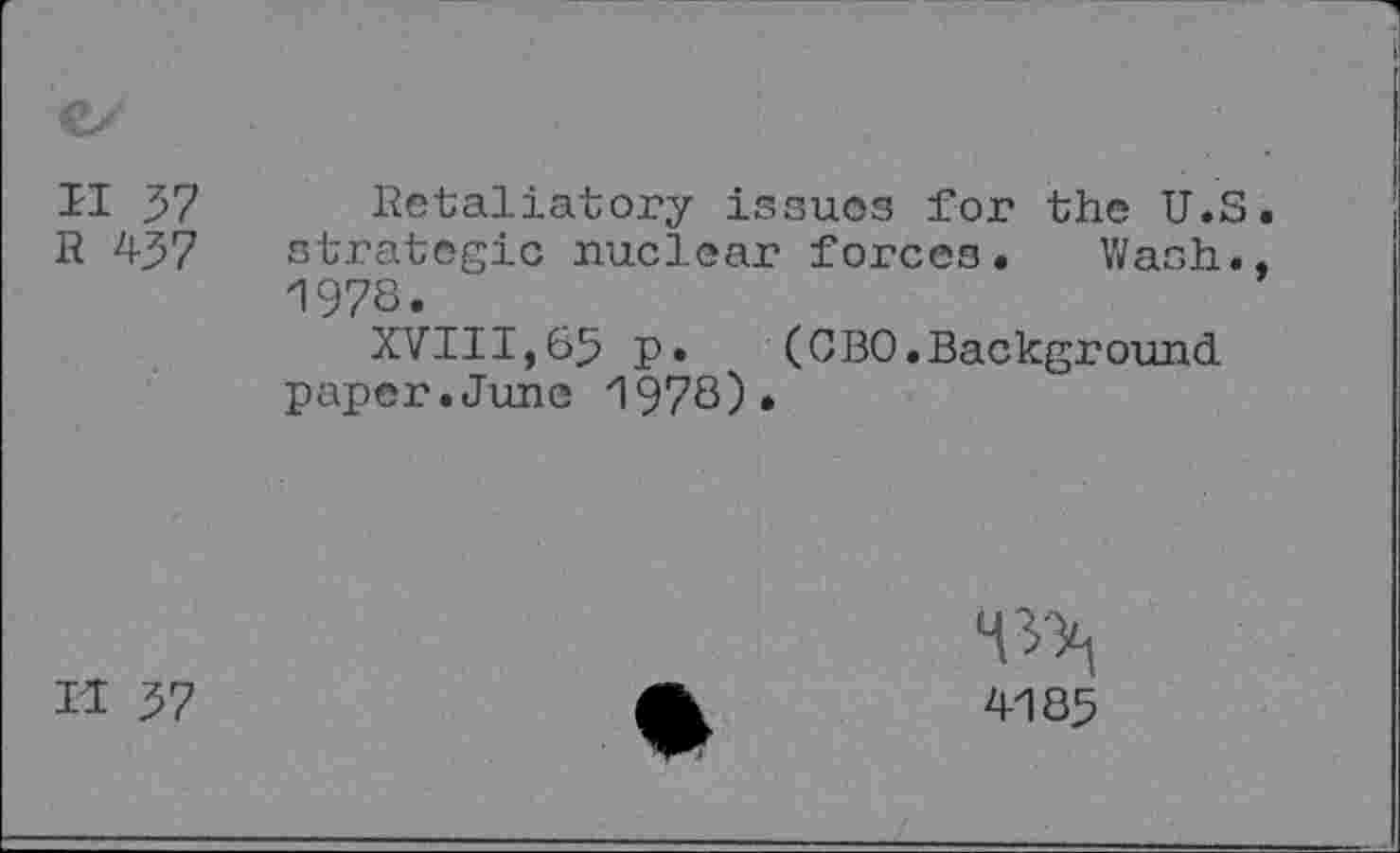 ﻿II 37 Retaliatory issues for the U.S R 437 strategic nuclear forces. Wash. 1978.
XVIII,65 p.	(0BO.Background
paper.June 1978)•
H 37
*0^
4185